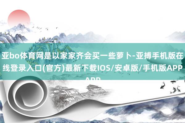 亚bo体育网是以家家齐会买一些萝卜-亚搏手机版在线登录入口(官方)最新下载IOS/安卓版/手机版APP