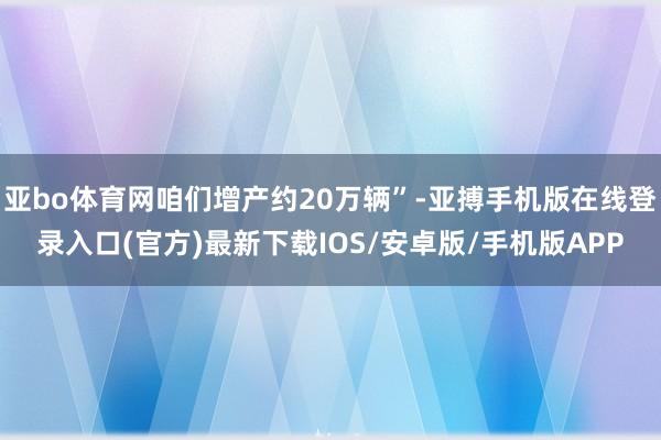 亚bo体育网咱们增产约20万辆”-亚搏手机版在线登录入口(官方)最新下载IOS/安卓版/手机版APP