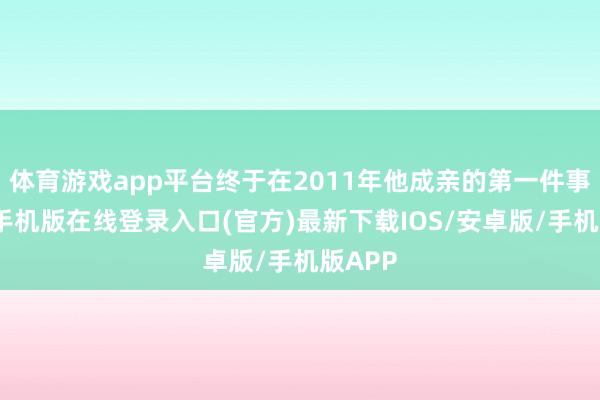 体育游戏app平台终于在2011年他成亲的第一件事-亚搏手机版在线登录入口(官方)最新下载IOS/安卓版/手机版APP
