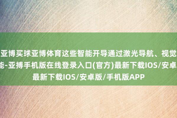 亚博买球亚博体育这些智能开导通过激光导航、视觉识别等先进技能-亚搏手机版在线登录入口(官方)最新下载IOS/安卓版/手机版APP