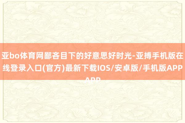 亚bo体育网鄙吝目下的好意思好时光-亚搏手机版在线登录入口(官方)最新下载IOS/安卓版/手机版APP