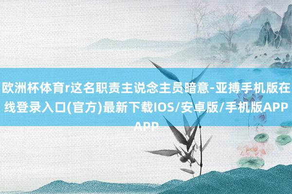 欧洲杯体育r这名职责主说念主员暗意-亚搏手机版在线登录入口(官方)最新下载IOS/安卓版/手机版APP