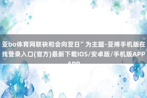 亚bo体育网联袂和会向翌日”为主题-亚搏手机版在线登录入口(官方)最新下载IOS/安卓版/手机版APP