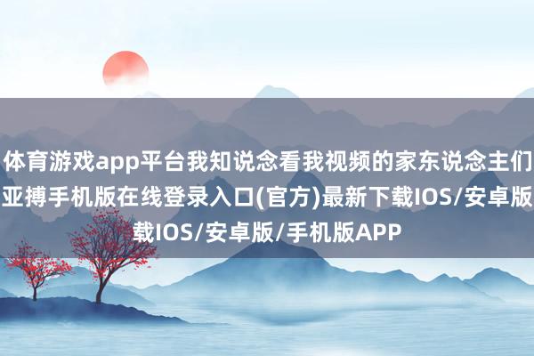 体育游戏app平台我知说念看我视频的家东说念主们齐比我年长-亚搏手机版在线登录入口(官方)最新下载IOS/安卓版/手机版APP