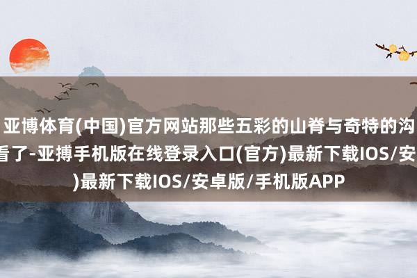 亚博体育(中国)官方网站那些五彩的山脊与奇特的沟壑也没心计不雅看了-亚搏手机版在线登录入口(官方)最新下载IOS/安卓版/手机版APP
