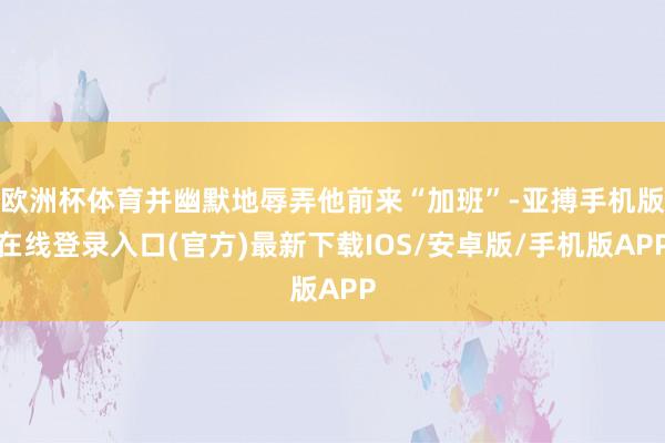 欧洲杯体育并幽默地辱弄他前来“加班”-亚搏手机版在线登录入口(官方)最新下载IOS/安卓版/手机版APP