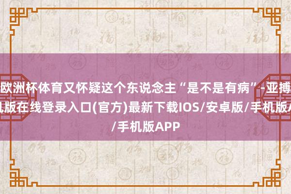 欧洲杯体育又怀疑这个东说念主“是不是有病”-亚搏手机版在线登录入口(官方)最新下载IOS/安卓版/手机版APP