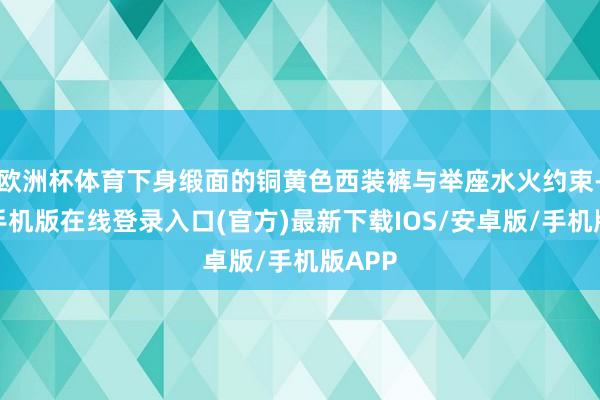欧洲杯体育下身缎面的铜黄色西装裤与举座水火约束-亚搏手机版在线登录入口(官方)最新下载IOS/安卓版/手机版APP