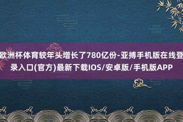 欧洲杯体育较年头增长了780亿份-亚搏手机版在线登录入口(官方)最新下载IOS/安卓版/手机版APP