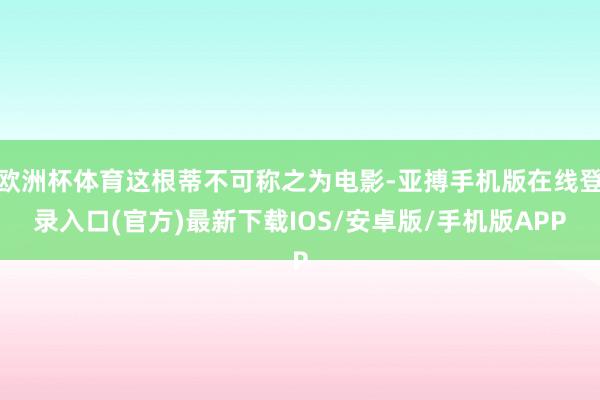 欧洲杯体育这根蒂不可称之为电影-亚搏手机版在线登录入口(官方)最新下载IOS/安卓版/手机版APP