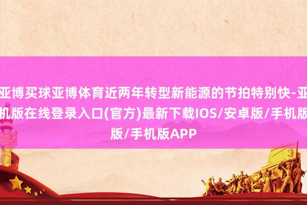 亚博买球亚博体育近两年转型新能源的节拍特别快-亚搏手机版在线登录入口(官方)最新下载IOS/安卓版/手机版APP