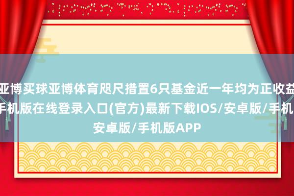 亚博买球亚博体育咫尺措置6只基金近一年均为正收益-亚搏手机版在线登录入口(官方)最新下载IOS/安卓版/手机版APP