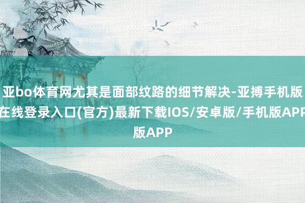 亚bo体育网尤其是面部纹路的细节解决-亚搏手机版在线登录入口(官方)最新下载IOS/安卓版/手机版APP