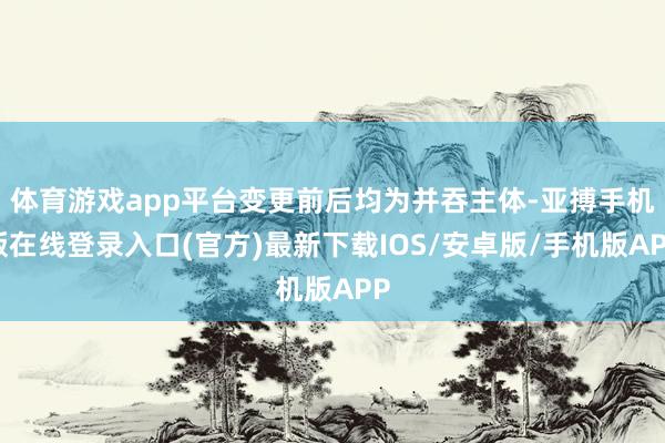体育游戏app平台变更前后均为并吞主体-亚搏手机版在线登录入口(官方)最新下载IOS/安卓版/手机版APP