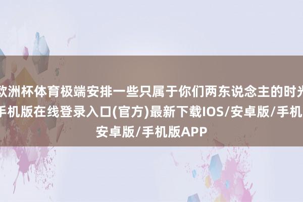 欧洲杯体育极端安排一些只属于你们两东说念主的时光-亚搏手机版在线登录入口(官方)最新下载IOS/安卓版/手机版APP