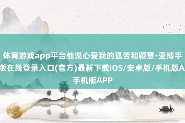 体育游戏app平台他说心爱我的孤苦和颖慧-亚搏手机版在线登录入口(官方)最新下载IOS/安卓版/手机版APP