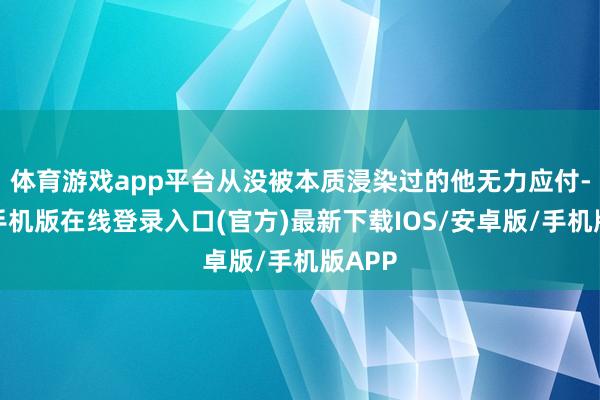体育游戏app平台从没被本质浸染过的他无力应付-亚搏手机版在线登录入口(官方)最新下载IOS/安卓版/手机版APP