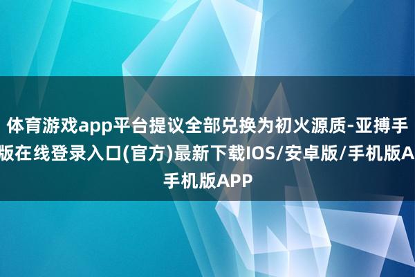 体育游戏app平台提议全部兑换为初火源质-亚搏手机版在线登录入口(官方)最新下载IOS/安卓版/手机版APP