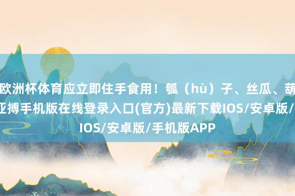 欧洲杯体育应立即住手食用！瓠（hù）子、丝瓜、葫芦等蔬菜-亚搏手机版在线登录入口(官方)最新下载IOS/安卓版/手机版APP