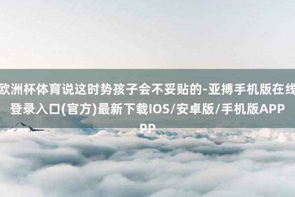欧洲杯体育说这时势孩子会不妥贴的-亚搏手机版在线登录入口(官方)最新下载IOS/安卓版/手机版APP