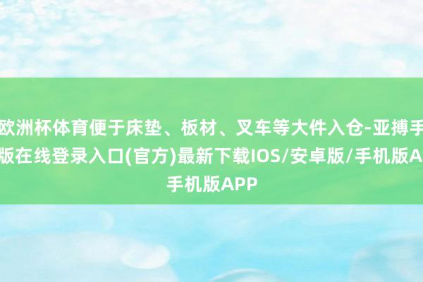 欧洲杯体育便于床垫、板材、叉车等大件入仓-亚搏手机版在线登录入口(官方)最新下载IOS/安卓版/手机版APP
