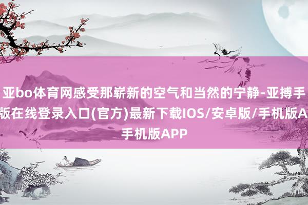 亚bo体育网感受那崭新的空气和当然的宁静-亚搏手机版在线登录入口(官方)最新下载IOS/安卓版/手机版APP