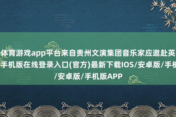体育游戏app平台来自贵州文演集团音乐家应邀赴英国-亚搏手机版在线登录入口(官方)最新下载IOS/安卓版/手机版APP