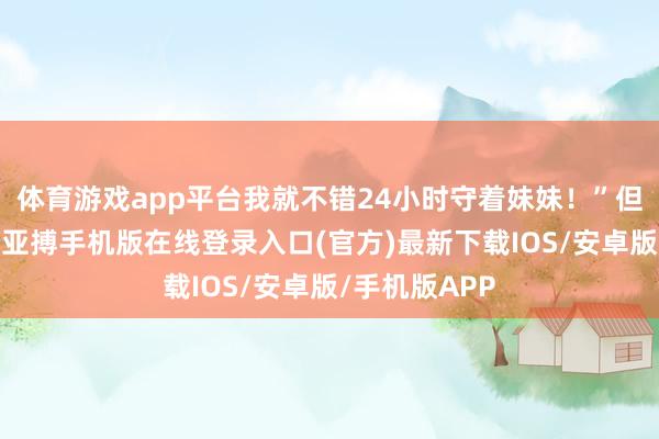 体育游戏app平台我就不错24小时守着妹妹！”但是没过多久-亚搏手机版在线登录入口(官方)最新下载IOS/安卓版/手机版APP