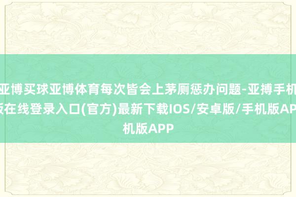 亚博买球亚博体育每次皆会上茅厕惩办问题-亚搏手机版在线登录入口(官方)最新下载IOS/安卓版/手机版APP