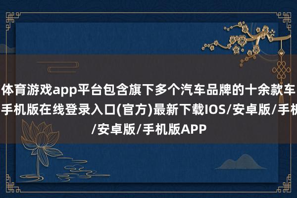 体育游戏app平台包含旗下多个汽车品牌的十余款车型-亚搏手机版在线登录入口(官方)最新下载IOS/安卓版/手机版APP