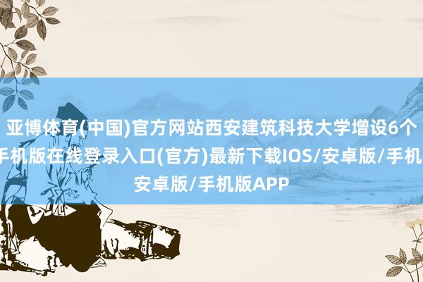 亚博体育(中国)官方网站西安建筑科技大学增设6个-亚搏手机版在线登录入口(官方)最新下载IOS/安卓版/手机版APP