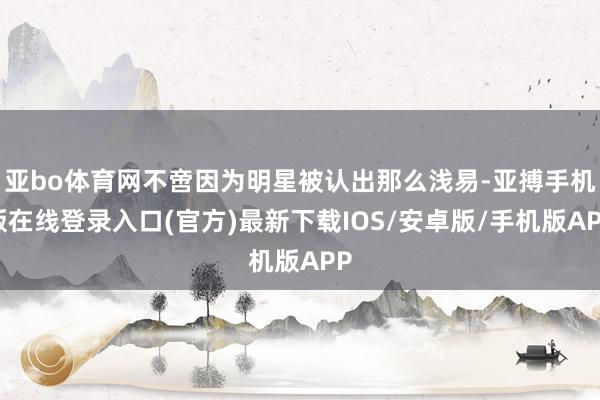 亚bo体育网不啻因为明星被认出那么浅易-亚搏手机版在线登录入口(官方)最新下载IOS/安卓版/手机版APP