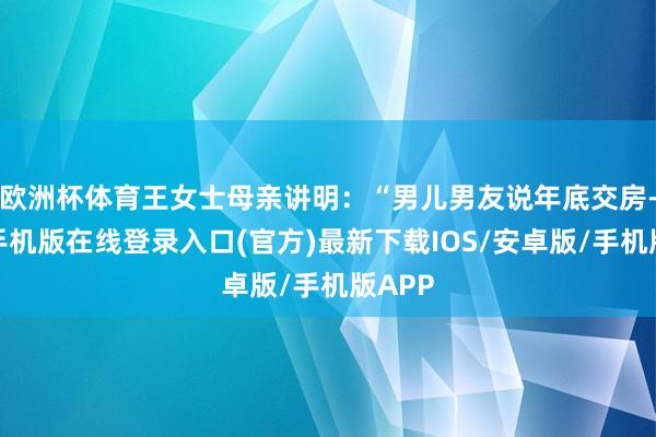欧洲杯体育王女士母亲讲明：“男儿男友说年底交房-亚搏手机版在线登录入口(官方)最新下载IOS/安卓版/手机版APP