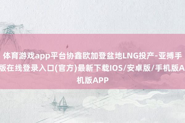 体育游戏app平台协鑫欧加登盆地LNG投产-亚搏手机版在线登录入口(官方)最新下载IOS/安卓版/手机版APP