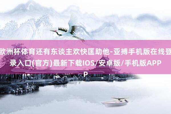 欧洲杯体育还有东谈主欢快匡助他-亚搏手机版在线登录入口(官方)最新下载IOS/安卓版/手机版APP