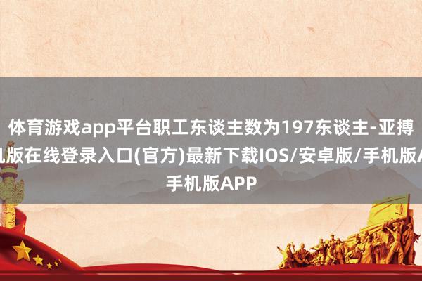 体育游戏app平台职工东谈主数为197东谈主-亚搏手机版在线登录入口(官方)最新下载IOS/安卓版/手机版APP
