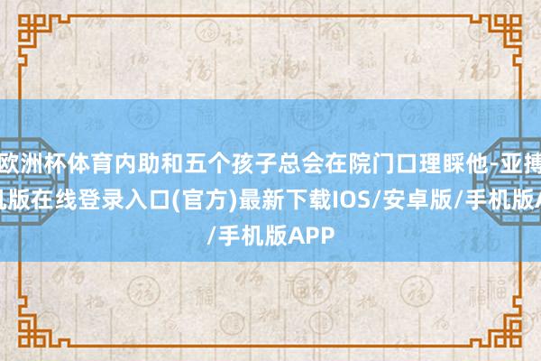 欧洲杯体育内助和五个孩子总会在院门口理睬他-亚搏手机版在线登录入口(官方)最新下载IOS/安卓版/手机版APP