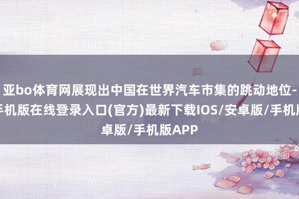 亚bo体育网展现出中国在世界汽车市集的跳动地位-亚搏手机版在线登录入口(官方)最新下载IOS/安卓版/手机版APP