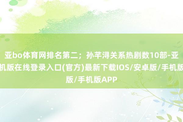 亚bo体育网排名第二；孙芊浔关系热剧数10部-亚搏手机版在线登录入口(官方)最新下载IOS/安卓版/手机版APP