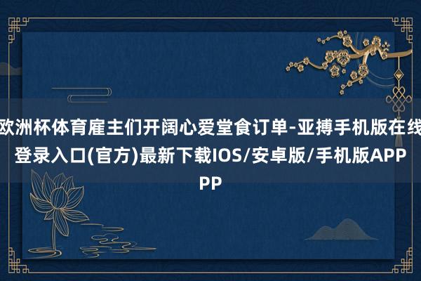 欧洲杯体育雇主们开阔心爱堂食订单-亚搏手机版在线登录入口(官方)最新下载IOS/安卓版/手机版APP
