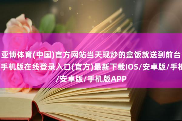 亚博体育(中国)官方网站当天现炒的盒饭就送到前台了-亚搏手机版在线登录入口(官方)最新下载IOS/安卓版/手机版APP
