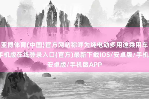 亚博体育(中国)官方网站称呼为纯电动多用途乘用车-亚搏手机版在线登录入口(官方)最新下载IOS/安卓版/手机版APP
