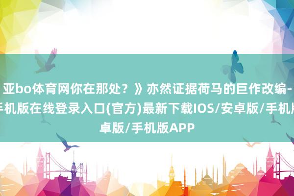 亚bo体育网你在那处？》亦然证据荷马的巨作改编-亚搏手机版在线登录入口(官方)最新下载IOS/安卓版/手机版APP