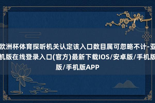 欧洲杯体育探听机关认定该入口数目属可忽略不计-亚搏手机版在线登录入口(官方)最新下载IOS/安卓版/手机版APP