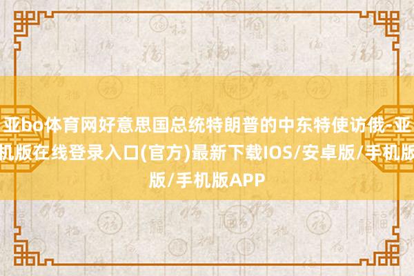亚bo体育网好意思国总统特朗普的中东特使访俄-亚搏手机版在线登录入口(官方)最新下载IOS/安卓版/手机版APP