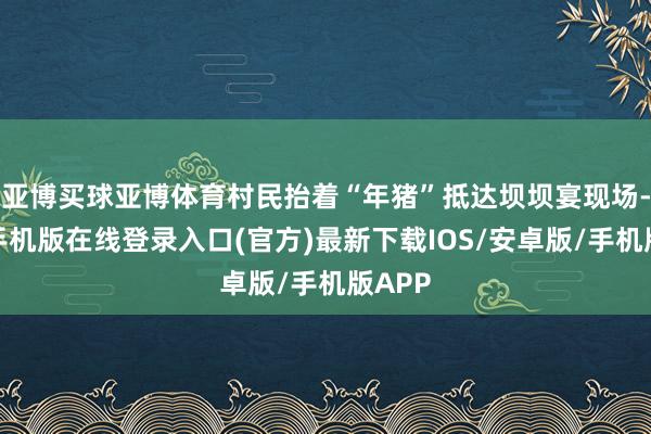 亚博买球亚博体育村民抬着“年猪”抵达坝坝宴现场-亚搏手机版在线登录入口(官方)最新下载IOS/安卓版/手机版APP