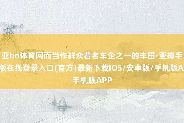 亚bo体育网而当作群众着名车企之一的丰田-亚搏手机版在线登录入口(官方)最新下载IOS/安卓版/手机版APP