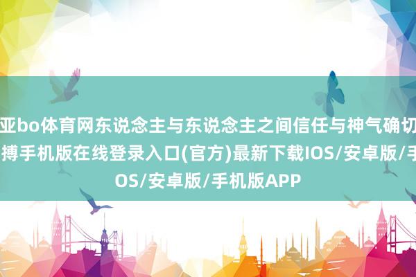 亚bo体育网东说念主与东说念主之间信任与神气确切好脆弱-亚搏手机版在线登录入口(官方)最新下载IOS/安卓版/手机版APP