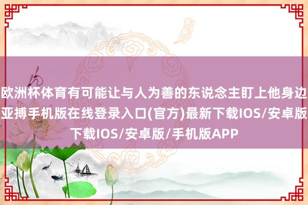 欧洲杯体育有可能让与人为善的东说念主盯上他身边的东说念主-亚搏手机版在线登录入口(官方)最新下载IOS/安卓版/手机版APP