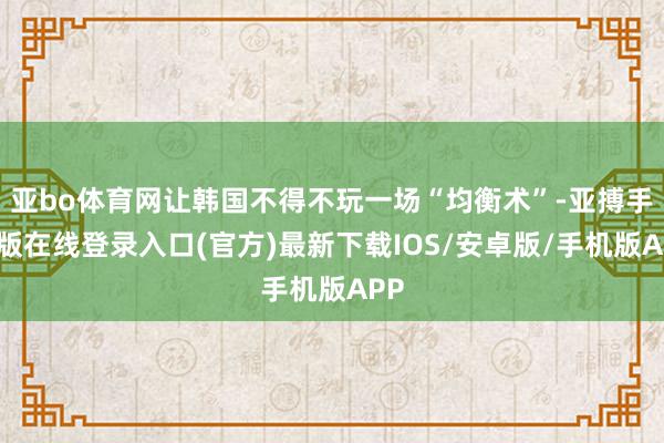 亚bo体育网让韩国不得不玩一场“均衡术”-亚搏手机版在线登录入口(官方)最新下载IOS/安卓版/手机版APP